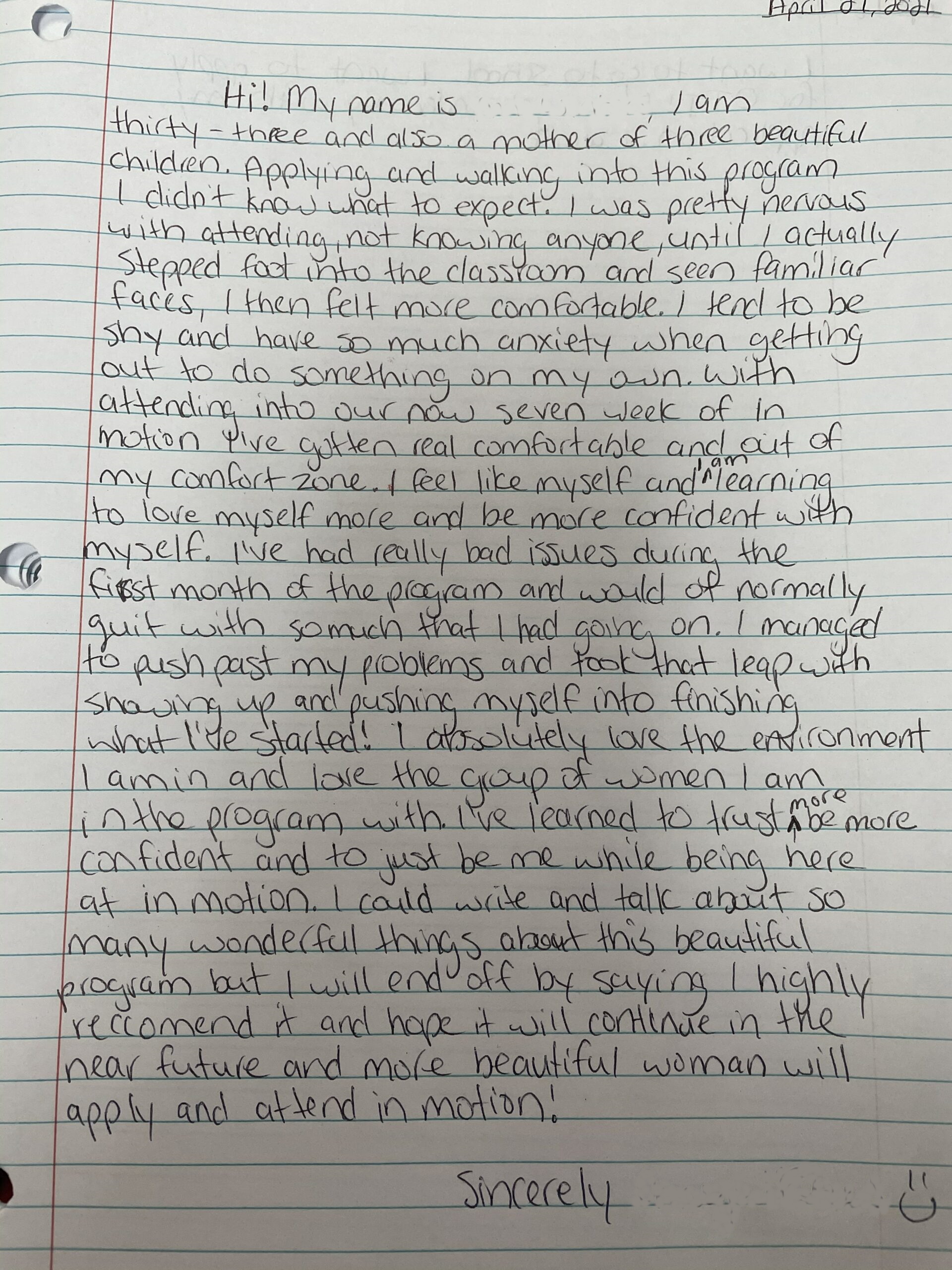 Image of written testimonial from IM&M+ Participant: Hi, I am 33 and also a mother of 3 beautiful children. Applying and walking into this program I didn't know what to expect. I was pretty nervous with attending, not knowing anyone until I actually stepped foot into the classroom and seen familiar faces. I then felt more comfortable. I tend to be shy and have so much anxiety when getting out to do something on my own. With attending into our now 7th week of In Motion I've gotten real comfortable and out of my comfort zone. I feel like myself and I am learning to love myself more and be more confident with myself. I've had really bad issues during the first month of the program and would of normally quit with so much that I had going on. I managed to push past my problems and took that leap with showing up and pushing myself into finishing what I've started! I absolutely love the environment I am in and love the group of women I am in the program with. I've learned to trust more, be more confident and to just be me while being here at in motion. I could write and talk about